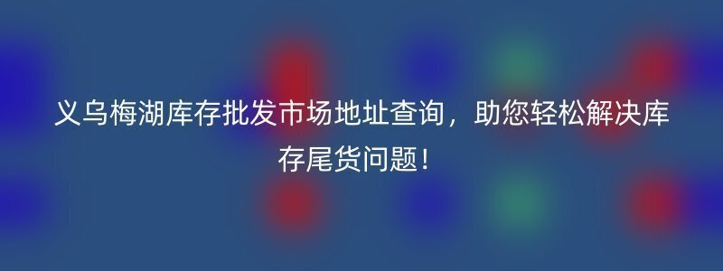 义乌梅湖库存批发市场地址查询，助您轻松解决库存尾货问题！