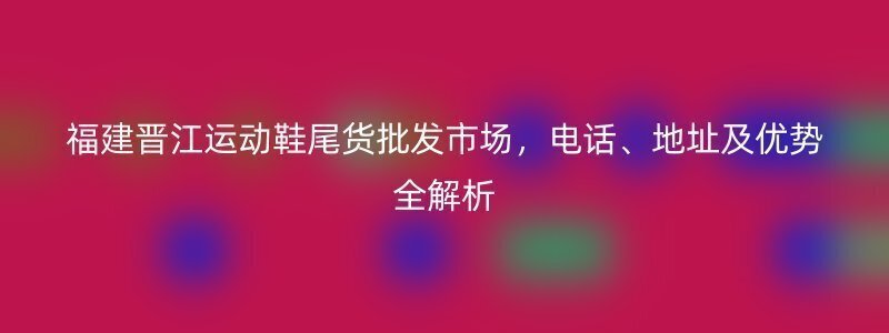 福建晋江运动鞋尾货批发市场，电话、地址及优势全解析