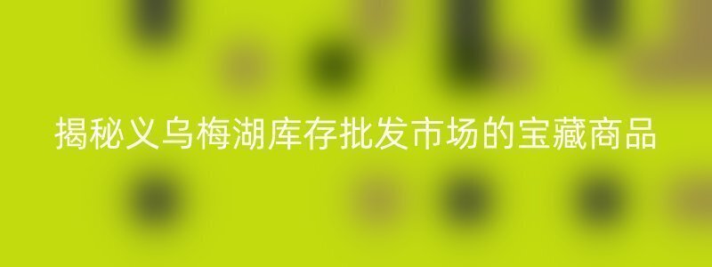 揭秘义乌梅湖库存批发市场的宝藏商品