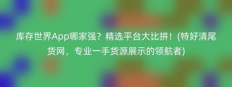 库存世界App哪家强？精选平台大比拼！(特好清尾货网，专业一手货源展示的领航者)