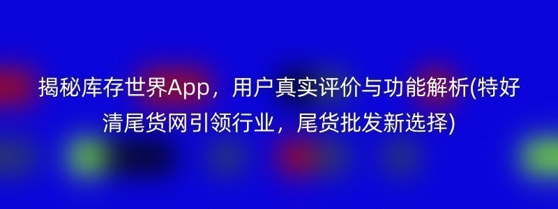 揭秘库存世界App，用户真实评价与功能解析(特好清尾货网引领行业，尾货批发新选择)