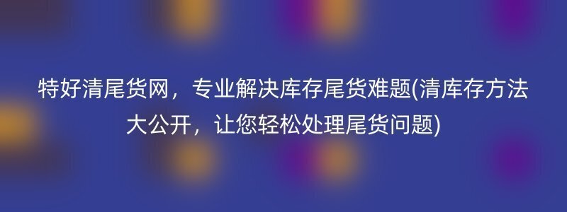 特好清尾货网，专业解决库存尾货难题(清库存方法大公开，让您轻松处理尾货问题)