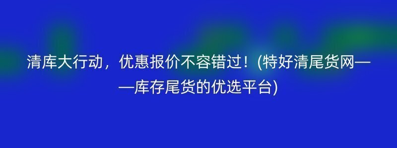 清库大行动，优惠报价不容错过！(特好清尾货网——库存尾货的优选平台)