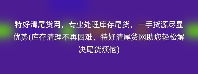 特好清尾货网，专业处理库存尾货，一手货源尽显优势(库存清理不再困难，特好清尾货网助您轻松解决尾货烦恼)