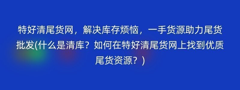 特好清尾货网，解决库存烦恼，一手货源助力尾货批发(什么是清库？如何在特好清尾货网上找到优质尾货资源？)