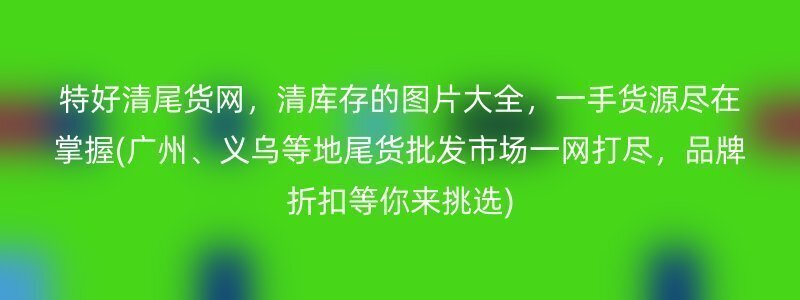 特好清尾货网，清库存的图片大全，一手货源尽在掌握(广州、义乌等地尾货批发市场一网打尽，品牌折扣等你来挑选)