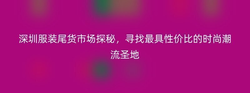 深圳服装尾货市场探秘，寻找最具性价比的时尚潮流圣地