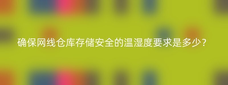 确保网线仓库存储安全的温湿度要求是多少？