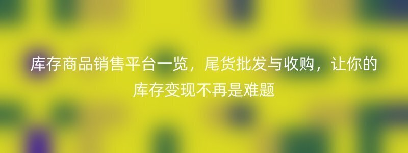 库存商品销售平台一览，尾货批发与收购，让你的库存变现不再是难题