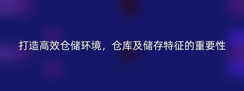 打造高效仓储环境，仓库及储存特征的重要性