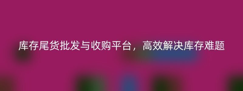 库存尾货批发与收购平台，高效解决库存难题