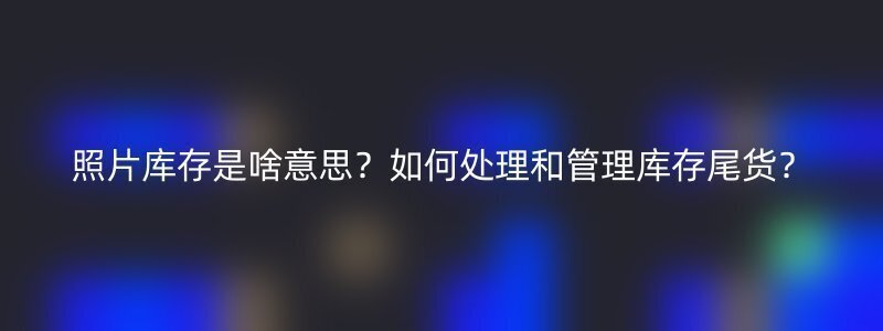 照片库存是啥意思？如何处理和管理库存尾货？