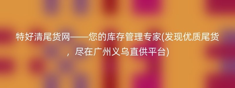 特好清尾货网——您的库存管理专家(发现优质尾货，尽在广州义乌直供平台)