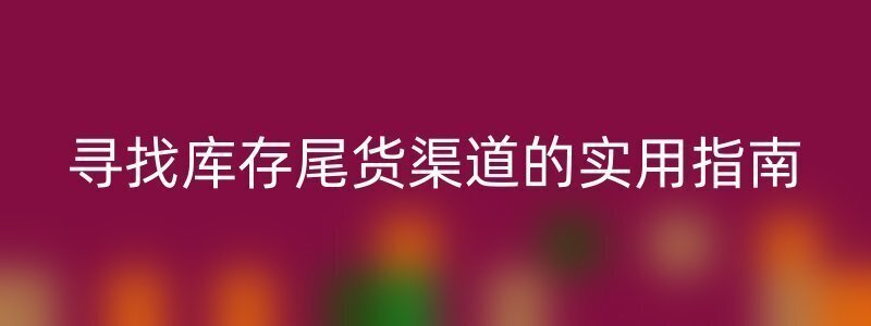 寻找库存尾货渠道的实用指南