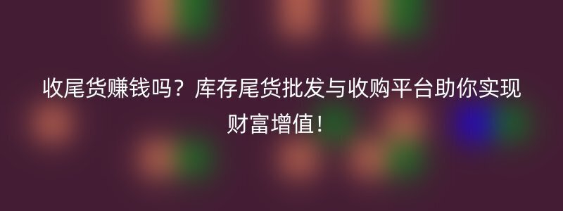 收尾货赚钱吗？库存尾货批发与收购平台助你实现财富增值！