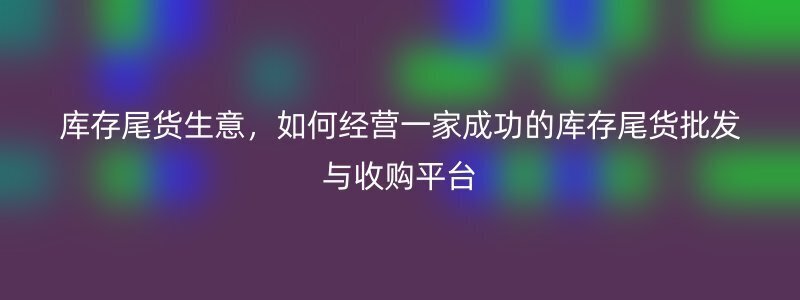 库存尾货生意，如何经营一家成功的库存尾货批发与收购平台