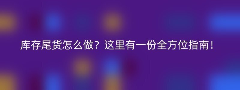 库存尾货怎么做？这里有一份全方位指南！