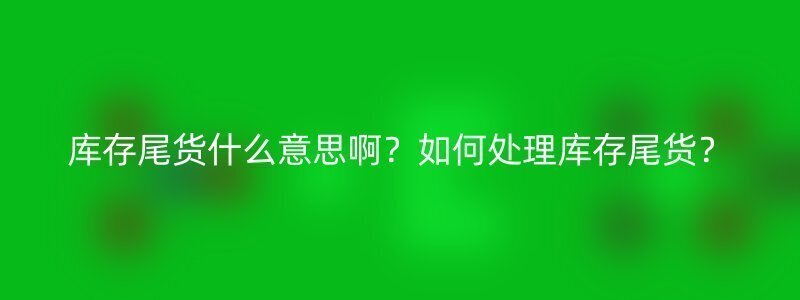 库存尾货什么意思啊？如何处理库存尾货？