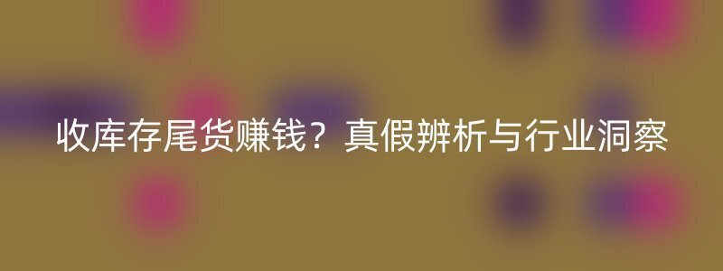 收库存尾货赚钱？真假辨析与行业洞察