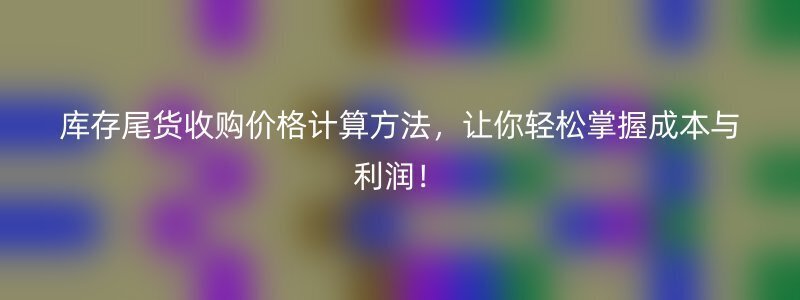 库存尾货收购价格计算方法，让你轻松掌握成本与利润！