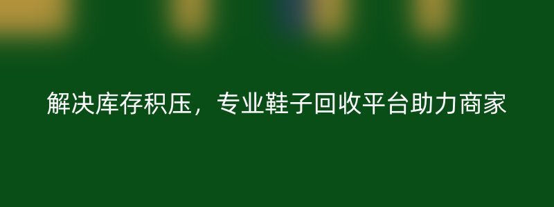 解决库存积压，专业鞋子回收平台助力商家