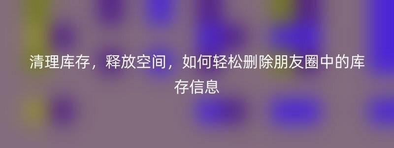 清理库存，释放空间，如何轻松删除朋友圈中的库存信息