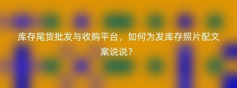 库存尾货批发与收购平台，如何为发库存照片配文案说说？