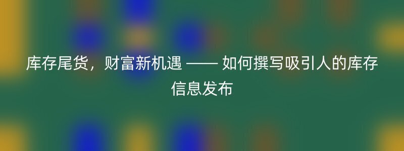 库存尾货，财富新机遇 —— 如何撰写吸引人的库存信息发布