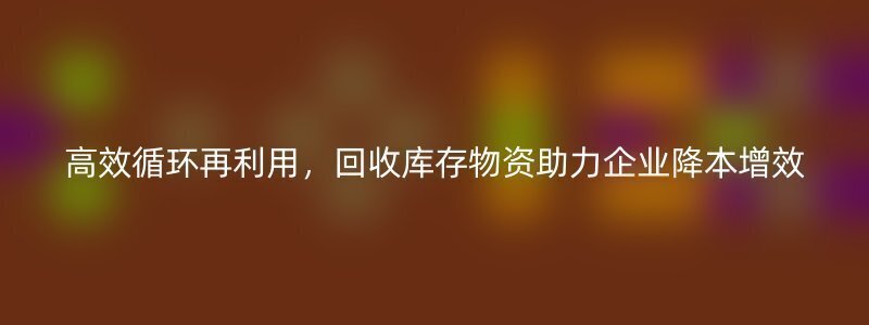 高效循环再利用，回收库存物资助力企业降本增效