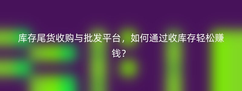 库存尾货收购与批发平台，如何通过收库存轻松赚钱？