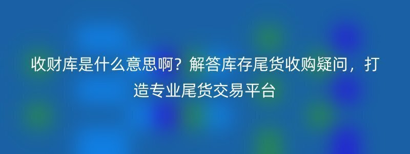 收财库是什么意思啊？解答库存尾货收购疑问，打造专业尾货交易平台