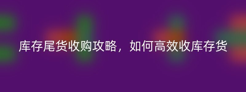 库存尾货收购攻略，如何高效收库存货