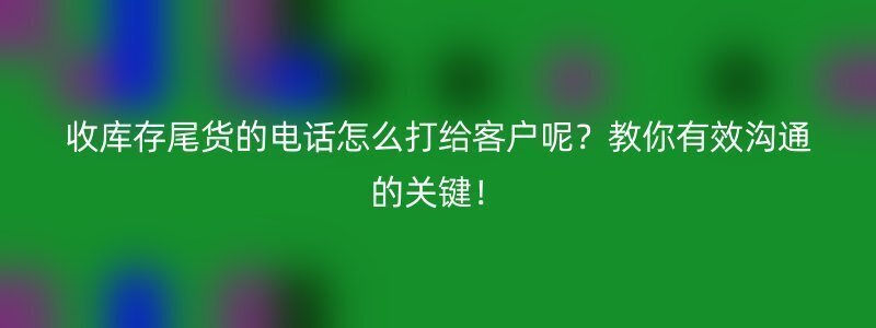 收库存尾货的电话怎么打给客户呢？教你有效沟通的关键！