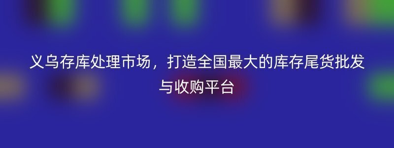 义乌存库处理市场，打造全国最大的库存尾货批发与收购平台