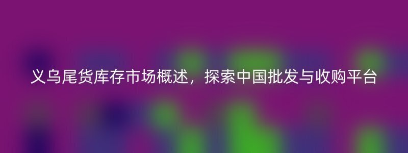 义乌尾货库存市场概述，探索中国批发与收购平台