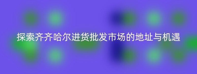 探索齐齐哈尔进货批发市场的地址与机遇