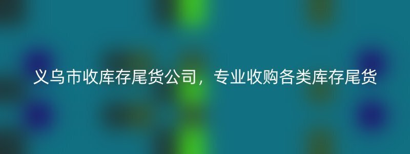 义乌市收库存尾货公司，专业收购各类库存尾货