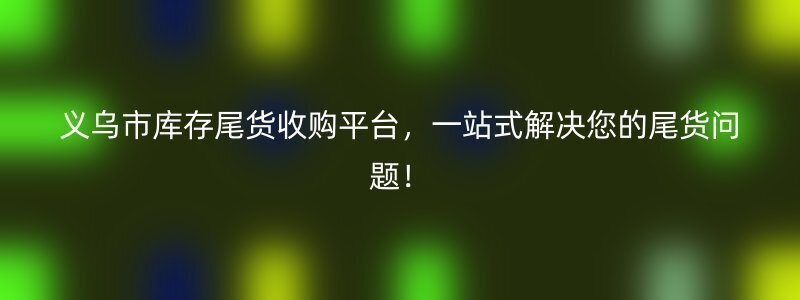 义乌市库存尾货收购平台，一站式解决您的尾货问题！