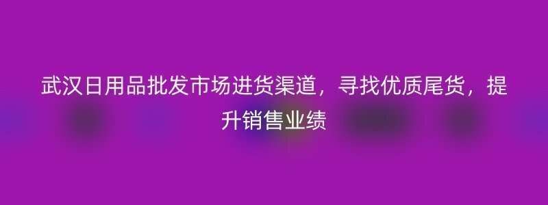 武汉日用品批发市场进货渠道，寻找优质尾货，提升销售业绩