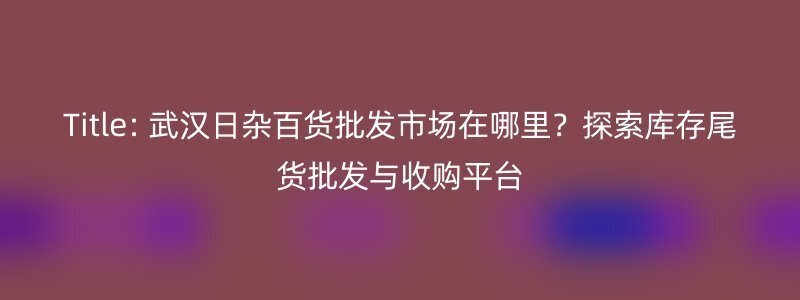 Title: 武汉日杂百货批发市场在哪里？探索库存尾货批发与收购平台