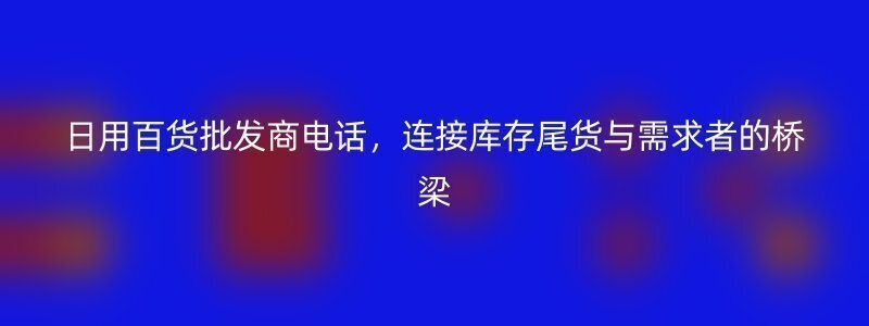 日用百货批发商电话，连接库存尾货与需求者的桥梁