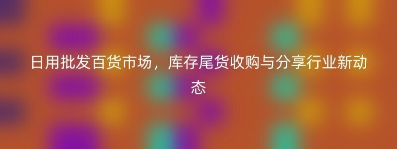 日用批发百货市场，库存尾货收购与分享行业新动态