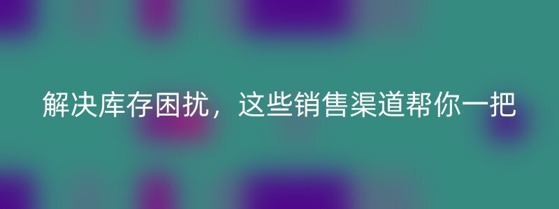 解决库存困扰，这些销售渠道帮你一把