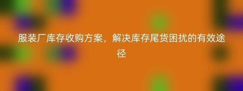 服装厂库存收购方案，解决库存尾货困扰的有效途径