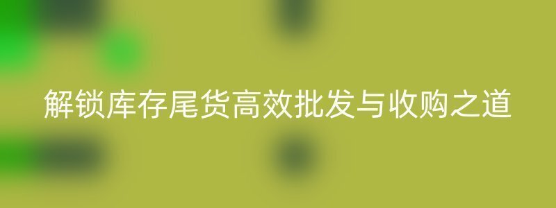 解锁库存尾货高效批发与收购之道