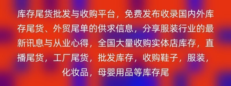 库存尾货批发与收购平台，免费发布收录国内外库存尾货、外贸尾单的供求信息，分享服装行业的最新讯息与从业心得，全国大量收购实体店库存，直播尾货，工厂尾货，批发库存，收购鞋子，服装，化妆品，母婴用品等库存尾