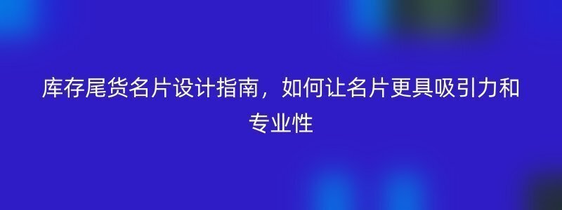 库存尾货名片设计指南，如何让名片更具吸引力和专业性