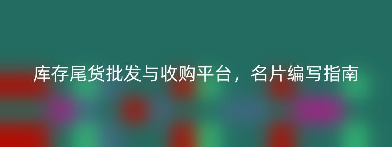 库存尾货批发与收购平台，名片编写指南