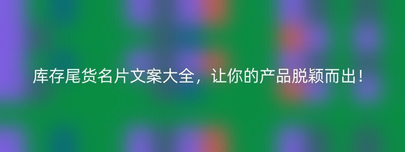 库存尾货名片文案大全，让你的产品脱颖而出！