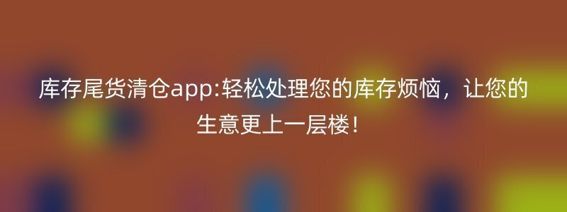 库存尾货清仓app:轻松处理您的库存烦恼，让您的生意更上一层楼！